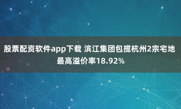 股票配资软件app下载 滨江集团包揽杭州2宗宅地 最高溢价率18.92%