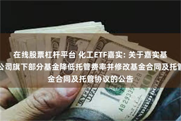 在线股票杠杆平台 化工ETF嘉实: 关于嘉实基金管理有限公司旗下部分基金降低托管费率并修改基金合同及托管协议的公告