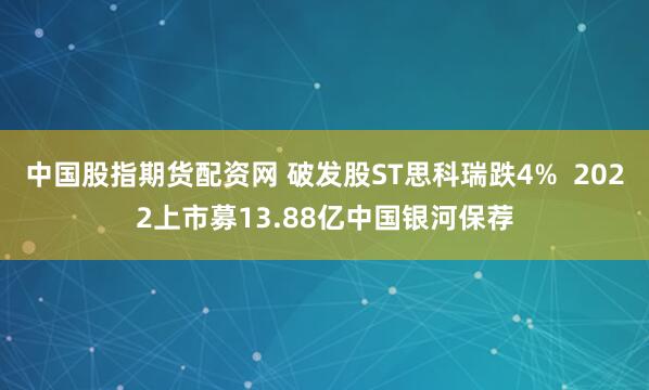 中国股指期货配资网 破发股ST思科瑞跌4%  2022上市募13.88亿中国银河保荐