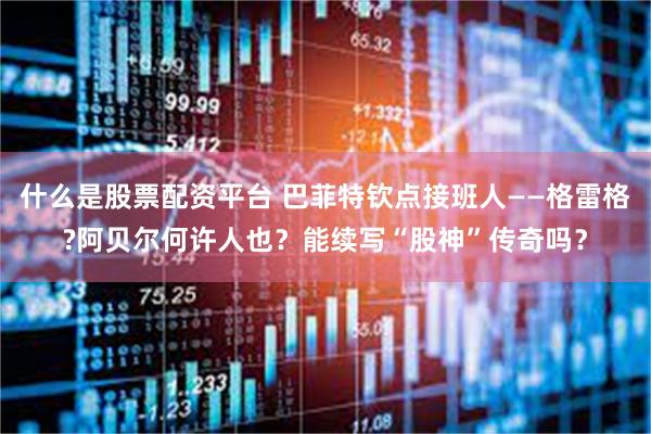 什么是股票配资平台 巴菲特钦点接班人——格雷格?阿贝尔何许人也?能续写“股神”传奇吗?