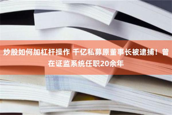 炒股如何加杠杆操作 千亿私募原董事长被逮捕!曾在证监系统任职20余年