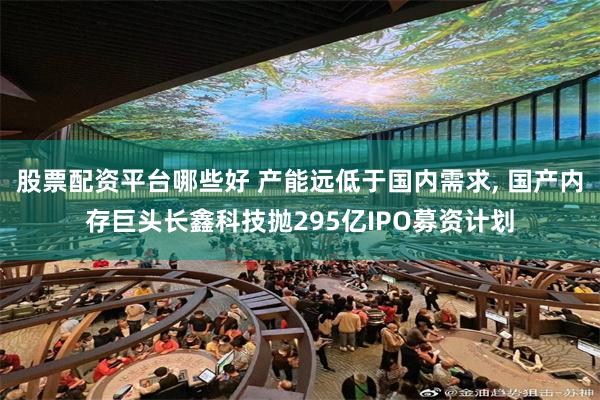 股票配资平台哪些好 产能远低于国内需求, 国产内存巨头长鑫科技抛295亿IPO募资计划